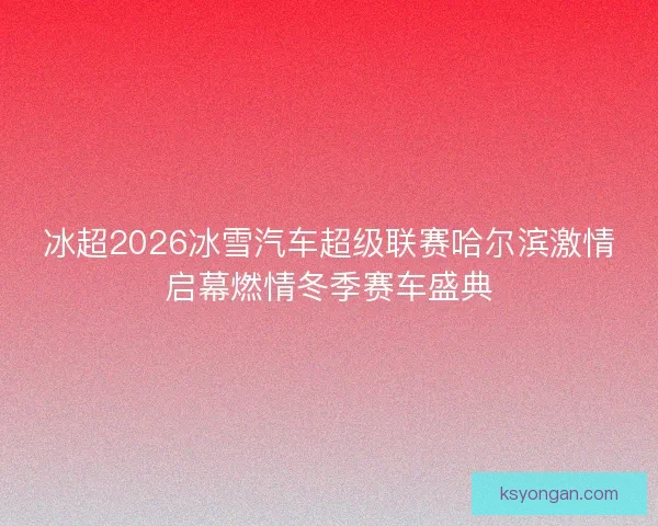 冰超2026冰雪汽车超级联赛哈尔滨激情启幕燃情冬季赛车盛典