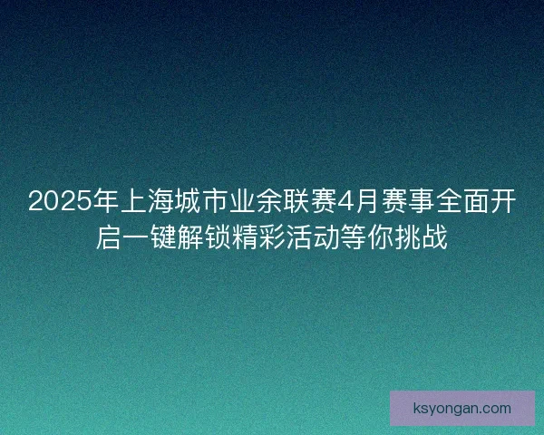 2025年上海城市业余联赛4月赛事全面开启一键解锁精彩活动等你挑战