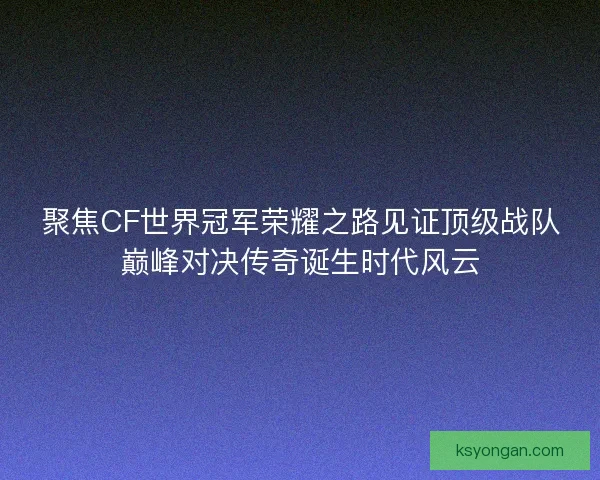 聚焦CF世界冠军荣耀之路见证顶级战队巅峰对决传奇诞生时代风云