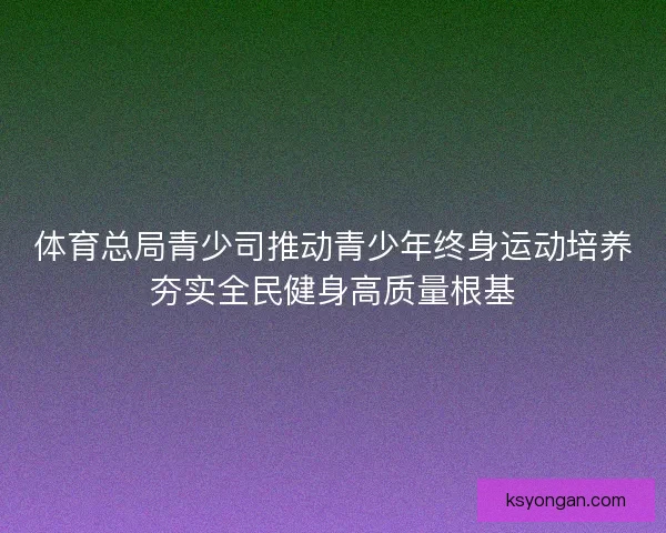 体育总局青少司推动青少年终身运动培养夯实全民健身高质量根基