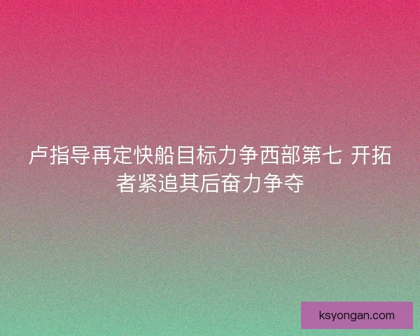 卢指导再定快船目标力争西部第七 开拓者紧追其后奋力争夺