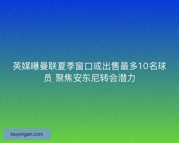 英媒曝曼联夏季窗口或出售最多10名球员 聚焦安东尼转会潜力