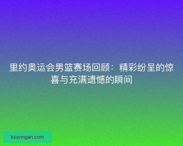 里约奥运会男篮赛场回顾：精彩纷呈的惊喜与充满遗憾的瞬间