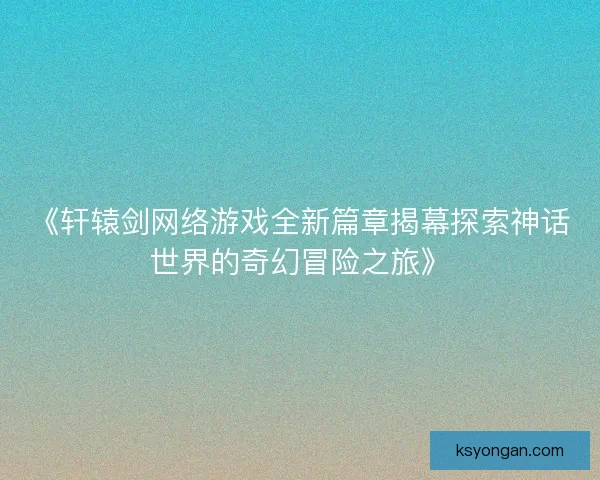 《轩辕剑网络游戏全新篇章揭幕探索神话世界的奇幻冒险之旅》