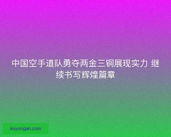 中国空手道队勇夺两金三铜展现实力 继续书写辉煌篇章