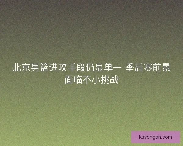 北京男篮进攻手段仍显单一 季后赛前景面临不小挑战