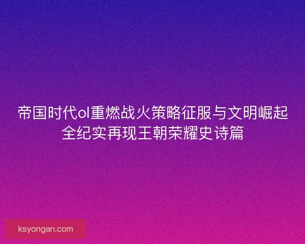 帝国时代ol重燃战火策略征服与文明崛起全纪实再现王朝荣耀史诗篇