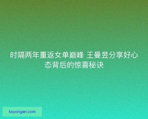 时隔两年重返女单巅峰 王曼昱分享好心态背后的惊喜秘诀