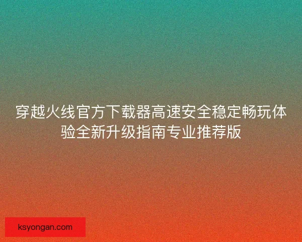 穿越火线官方下载器高速安全稳定畅玩体验全新升级指南专业推荐版