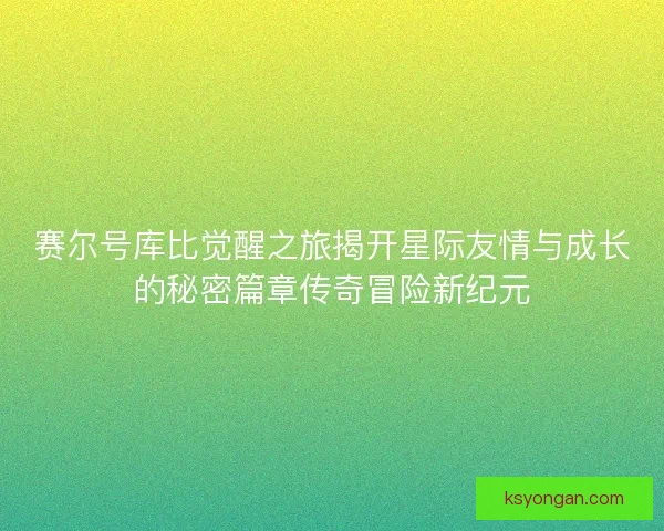 赛尔号库比觉醒之旅揭开星际友情与成长的秘密篇章传奇冒险新纪元