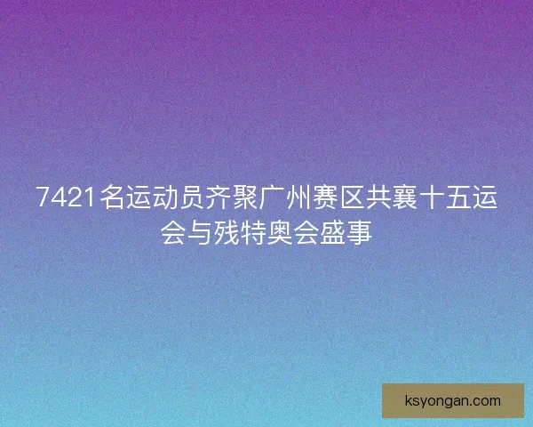 7421名运动员齐聚广州赛区共襄十五运会与残特奥会盛事
