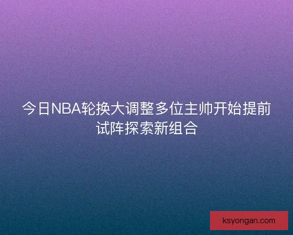 今日NBA轮换大调整多位主帅开始提前试阵探索新组合