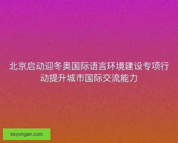 北京启动迎冬奥国际语言环境建设专项行动提升城市国际交流能力