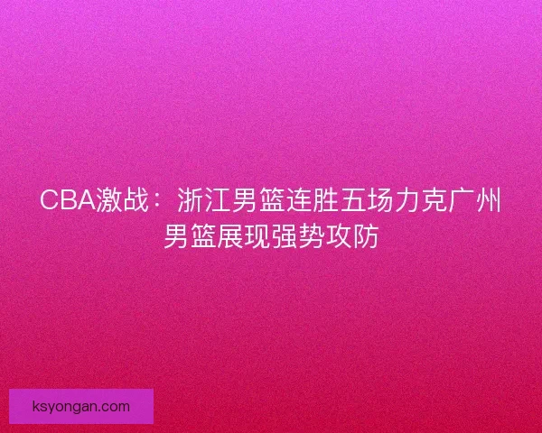 CBA激战：浙江男篮连胜五场力克广州男篮展现强势攻防