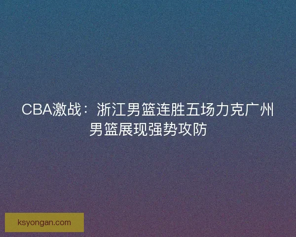 CBA激战：浙江男篮连胜五场力克广州男篮展现强势攻防