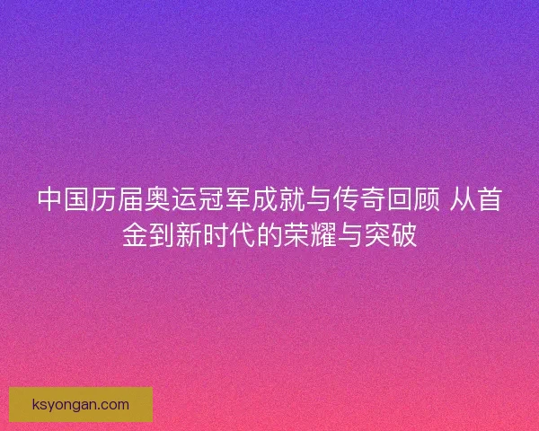 中国历届奥运冠军成就与传奇回顾 从首金到新时代的荣耀与突破