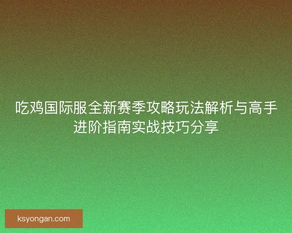 吃鸡国际服全新赛季攻略玩法解析与高手进阶指南实战技巧分享