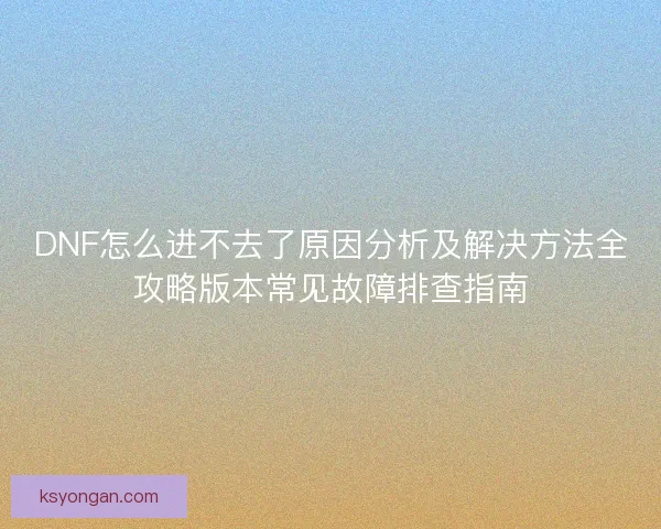 DNF怎么进不去了原因分析及解决方法全攻略版本常见故障排查指南