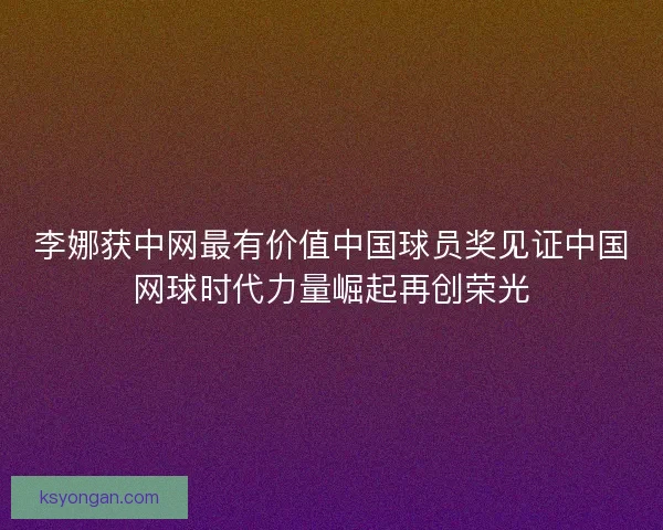 李娜获中网最有价值中国球员奖见证中国网球时代力量崛起再创荣光