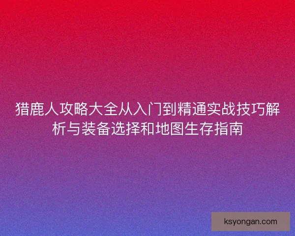 猎鹿人攻略大全从入门到精通实战技巧解析与装备选择和地图生存指南