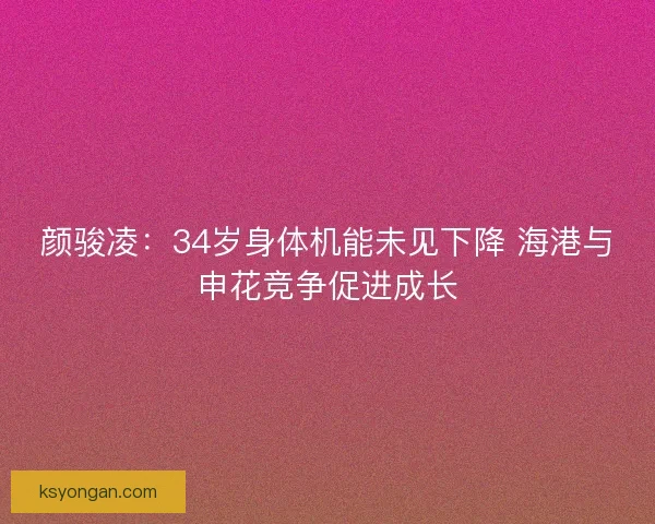 颜骏凌：34岁身体机能未见下降 海港与申花竞争促进成长