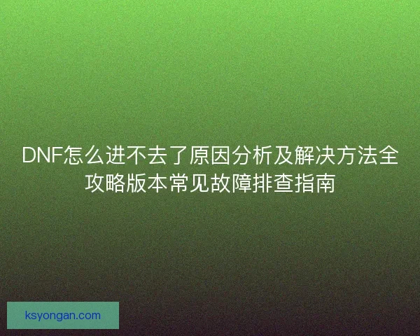 DNF怎么进不去了原因分析及解决方法全攻略版本常见故障排查指南