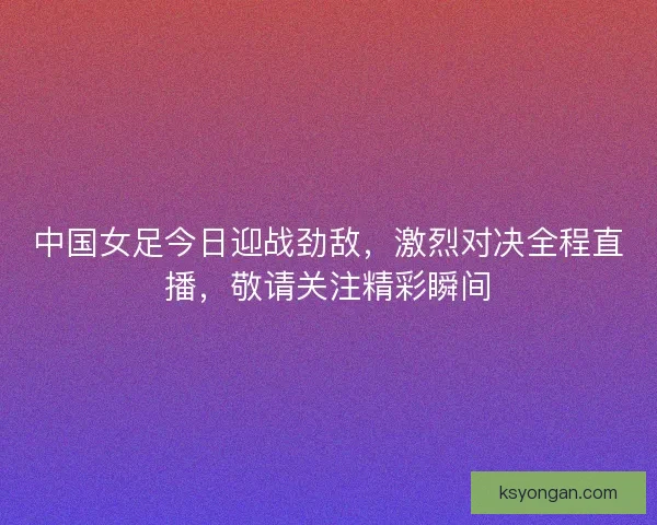 中国女足今日迎战劲敌，激烈对决全程直播，敬请关注精彩瞬间