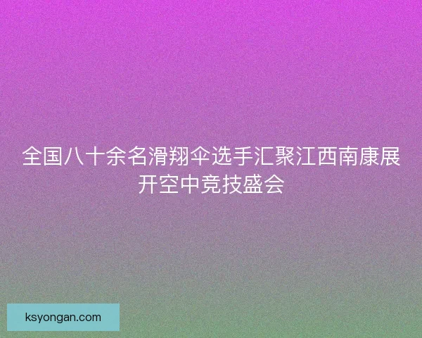 全国八十余名滑翔伞选手汇聚江西南康展开空中竞技盛会