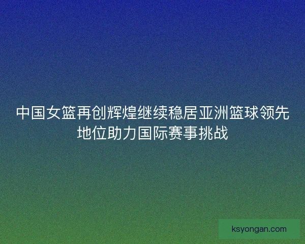 中国女篮再创辉煌继续稳居亚洲篮球领先地位助力国际赛事挑战