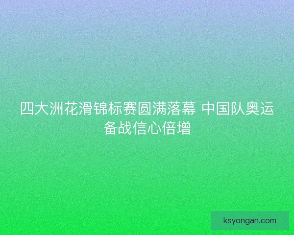 四大洲花滑锦标赛圆满落幕 中国队奥运备战信心倍增