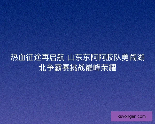 热血征途再启航 山东东阿阿胶队勇闯湖北争霸赛挑战巅峰荣耀